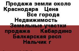 Продажа земли около Краснодара › Цена ­ 700 000 - Все города Недвижимость » Земельные участки продажа   . Кабардино-Балкарская респ.,Нальчик г.